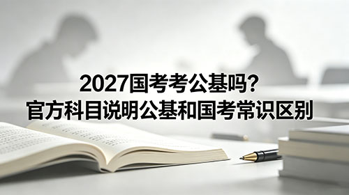 2027国考考公基吗?官方科目说明|公基和国考常识区别