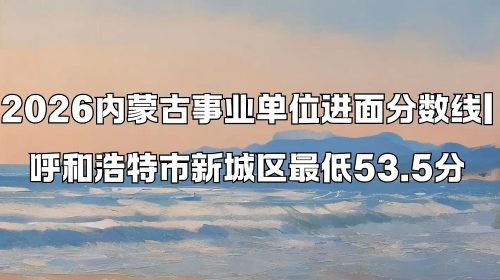 2026内蒙古事业单位进面分数线 呼和浩特市新城区最低53.5分 2026内蒙古事业单位进面分数线 呼和浩特市新城区最低53.5分