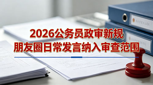 2026公务员政审新规 朋友圈日常发言纳入审查范围 2026公务员政审新规 朋友圈日常发言纳入审查范围