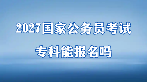 2027国家公务员考试专科能报名吗 2027国家公务员考试专科能报名吗