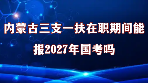 内蒙古三支一扶在职期间能报2027年国考吗 内蒙古三支一扶在职期间能报2027年国考吗