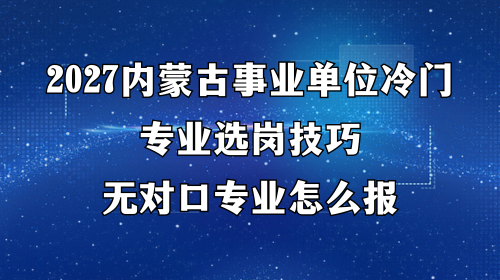 2027内蒙古事业单位冷门专业选岗技巧，无对口专业怎么报