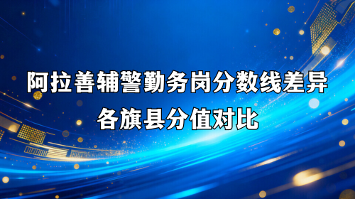 阿拉善辅警勤务岗分数线差异 各旗县分值对比 阿拉善辅警勤务岗分数线差异 各旗县分值对比