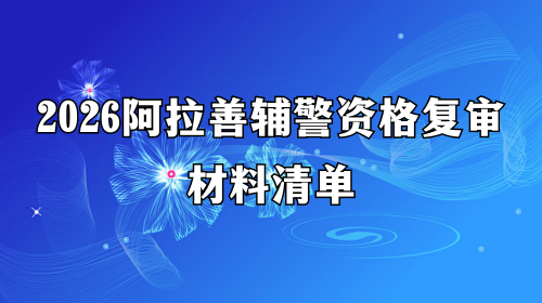2026阿拉善辅警资格复审材料清单 2026阿拉善辅警资格复审材料清单