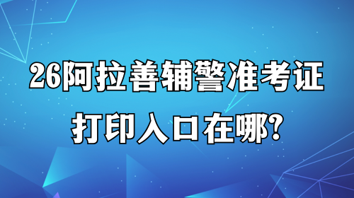 26阿拉善辅警准考证打印入口在哪 26阿拉善辅警准考证打印入口在哪