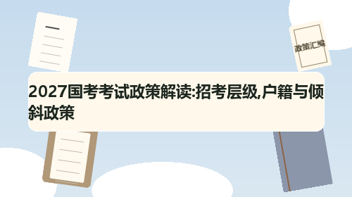 2027国考考试政策解读:招考层级,户籍与倾斜政策