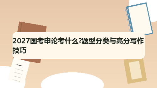 2027国考申论考什么?题型分类与高分写作技巧 2027国考申论考什么?题型分类与高分写作技巧