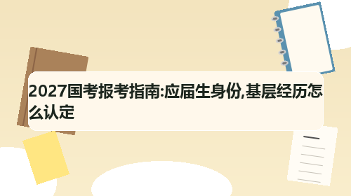 2027国考报考指南:应届生身份,基层经历怎么认定