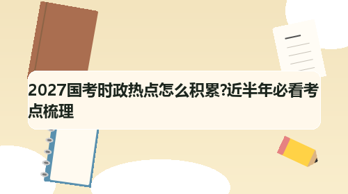 2027国考时政热点怎么积累?近半年必看考点梳理