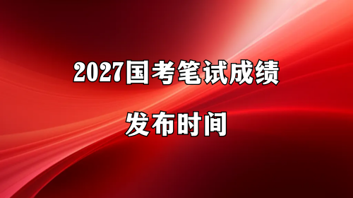 2027国考笔试成绩发布时间 2027国考笔试成绩发布时间