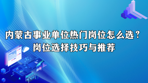 内蒙古事业单位热门岗位怎么选?岗位选择技巧与推荐 内蒙古事业单位热门岗位怎么选?岗位选择技巧与推荐